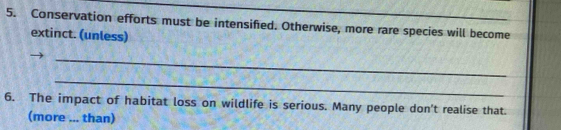 Conservation efforts must be intensified. Otherwise, more rare species will become 
extinct. (unless) 
_ 
_ 
6. The impact of habitat loss on wildlife is serious. Many people don't realise that. 
(more ... than)