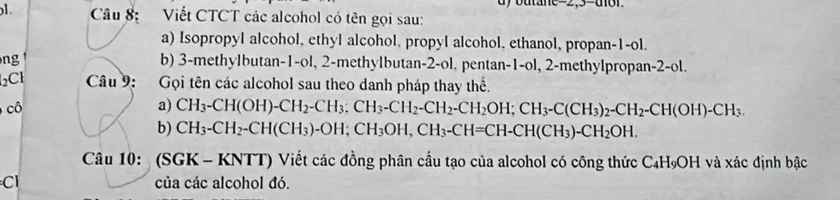 outane= 2,3-dor. 
Câu 8: Viết CTCT các alcohol có tên gọi sau: 
a) Isopropyl alcohol, ethyl alcohol, propyl alcohol, ethanol, propan -1 -ol. 
ng b) 3 -methylbutan -1 -ol, 2 -methylbutan -2 -ol. pentan -1 -ol, 2 -methylpropan -2 -ol. 
2CH Câu 9: :Gọi tên các alcohol sau theo danh pháp thay thế. 
cô a) CH_3-CH(OH)-CH_2-CH_3 : CH_2-CH_2-CH_2OH; CH_3-C(CH_3)_2-CH_2-CH(OH)-CH_3. 
b) CH_3-CH_2-CH(CH_3)-OH; CH_3OH, CH_3-CH=CH-CH(CH_3)-CH_2OH. 
Câu 10: (SGK - KNTT) Viết các đồng phân cầu tạo của alcohol có công thức C₄H₉OH và xác định bậc 
Cl của các alcohol đó.