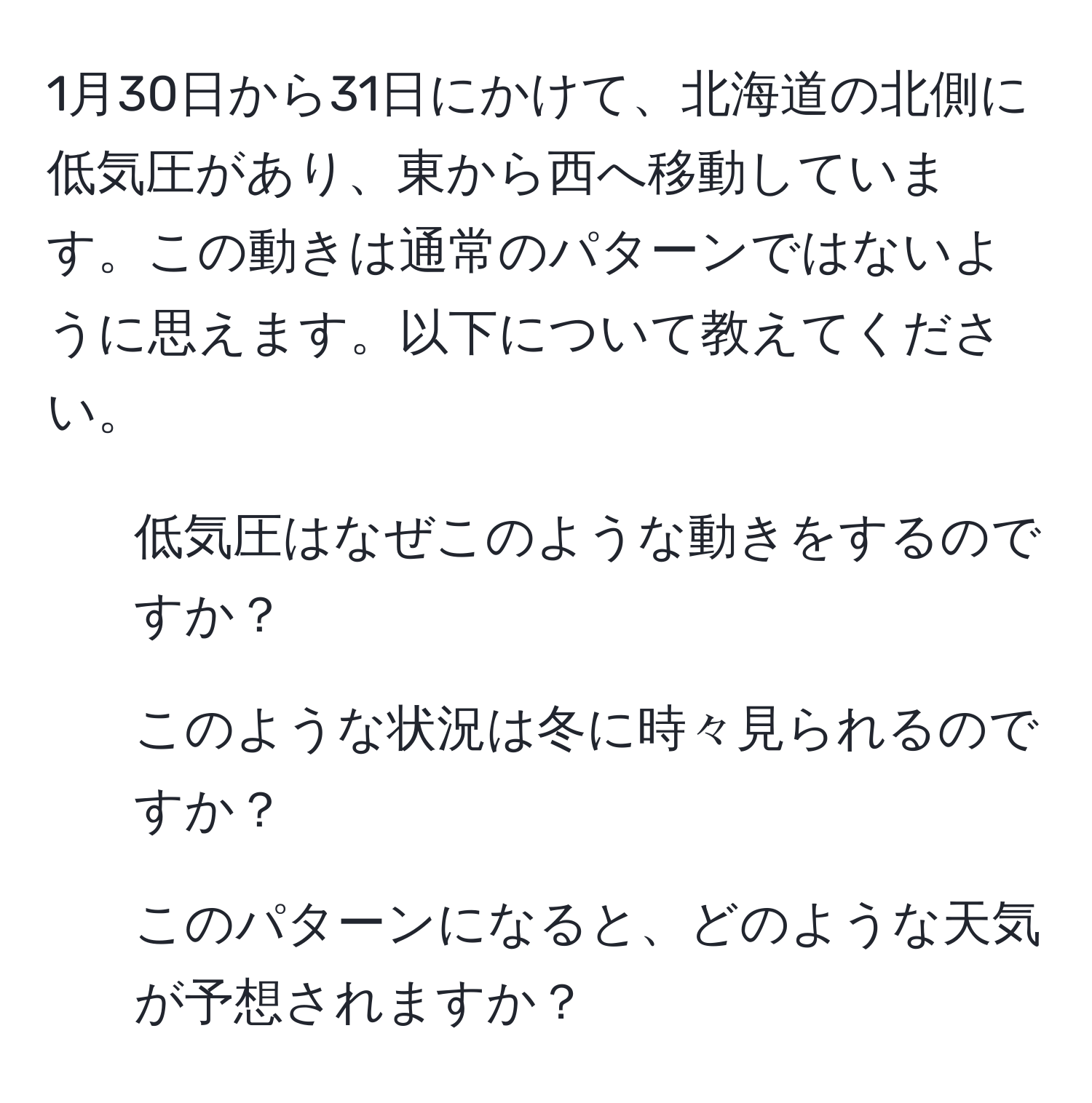 1月30日から31日にかけて、北海道の北側に低気圧があり、東から西へ移動しています。この動きは通常のパターンではないように思えます。以下について教えてください。  
1. 低気圧はなぜこのような動きをするのですか？  
2. このような状況は冬に時々見られるのですか？  
3. このパターンになると、どのような天気が予想されますか？