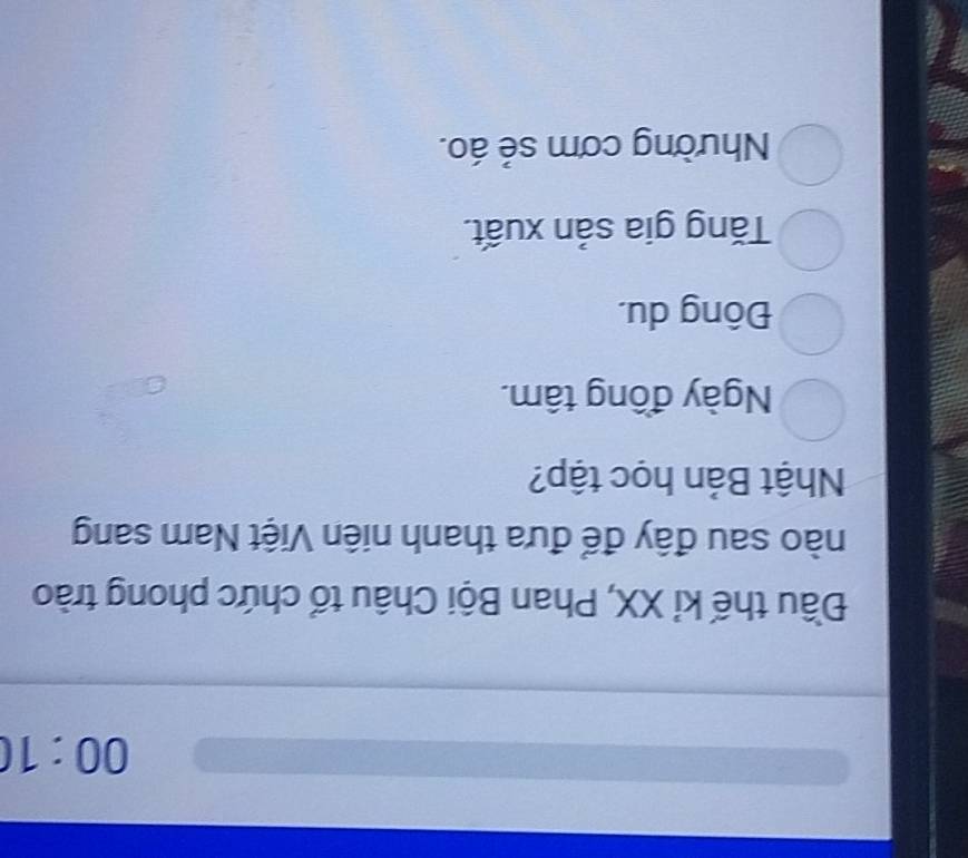 00:10 
Đầu thế kỉ XX, Phan Bội Châu tổ chức phong trào
nào sau đây để đưa thanh niên Việt Nam sang
Nhật Bản học tập?
Ngày đồng tâm.
Đông du.
Tăng gia sản xuất.
Nhường cơm sẻ áo.