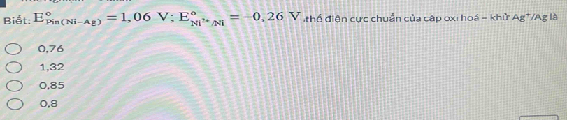 Biết: E_(Pin(Ni-Ag))°=1,06V; E_Ni^(2+)/Ni^circ =-0,26 V thế điện cực chuẫn của cặp oxi hoá - khử Ag*/Ag là
0,76
1,32
0,85
0,8