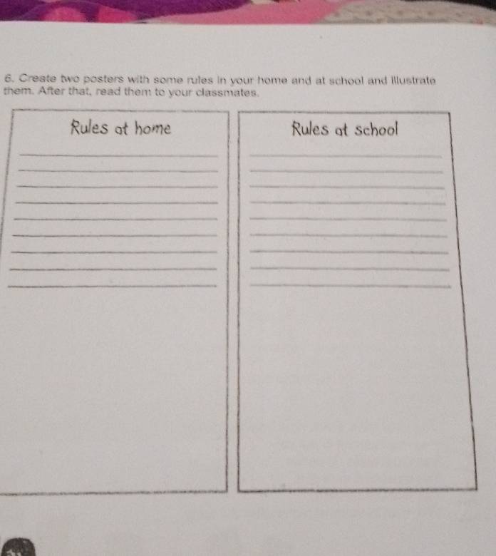 Create two posters with some rules in your home and at school and illustrate 
them. After that, read them to your classmates. 
Rules at home Rules at school 
__ 
_ 
_ 
__ 
__ 
_ 
_ 
_ 
_ 
__ 
_ 
_ 
_ 
_