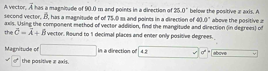 A vector, vector A has a magnitude of 90.0 m and points in a direction of 25.0° below the positive x axis. A 
second vector, vector B , has a magnitude of of 75.0 m and points in a direction of 40.0° above the positive x
axis. Using the component method of vector addition, find the mangitude and direction (in degrees) of 
the vector C=vector A+vector B vector. Round to 1 decimal places and enter only positive degrees. 
Magnitude of □ in a direction of 4.2 sigma^6 above
0^6 the positive x axis.