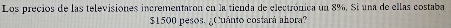 Los precios de las televisiones incrementaron en la tienda de electrónica un 8%. Si una de ellas costaba
$1500 pesos, ¿Cuánto costará ahora?