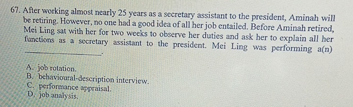 After working almost nearly 25 years as a secretary assistant to the president, Aminah will
be retiring. However, no one had a good idea of all her job entailed. Before Aminah retired,
Mei Ling sat with her for two weeks to observe her duties and ask her to explain all her
_
functions as a secretary assistant to the president. Mei Ling was performing a (n)
.
A. job rotation.
B. behavioural-description interview.
C. performance appraisal.
D. job analysis.