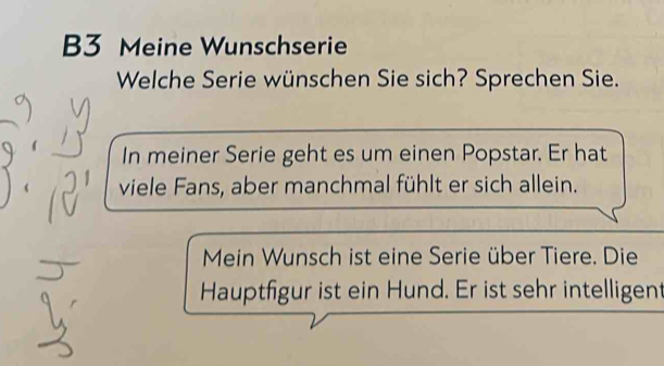 B3 Meine Wunschserie 
Welche Serie wünschen Sie sich? Sprechen Sie. 
In meiner Serie geht es um einen Popstar. Er hat 
viele Fans, aber manchmal fühlt er sich allein. 
Mein Wunsch ist eine Serie über Tiere. Die 
Hauptfigur ist ein Hund. Er ist sehr intelligent