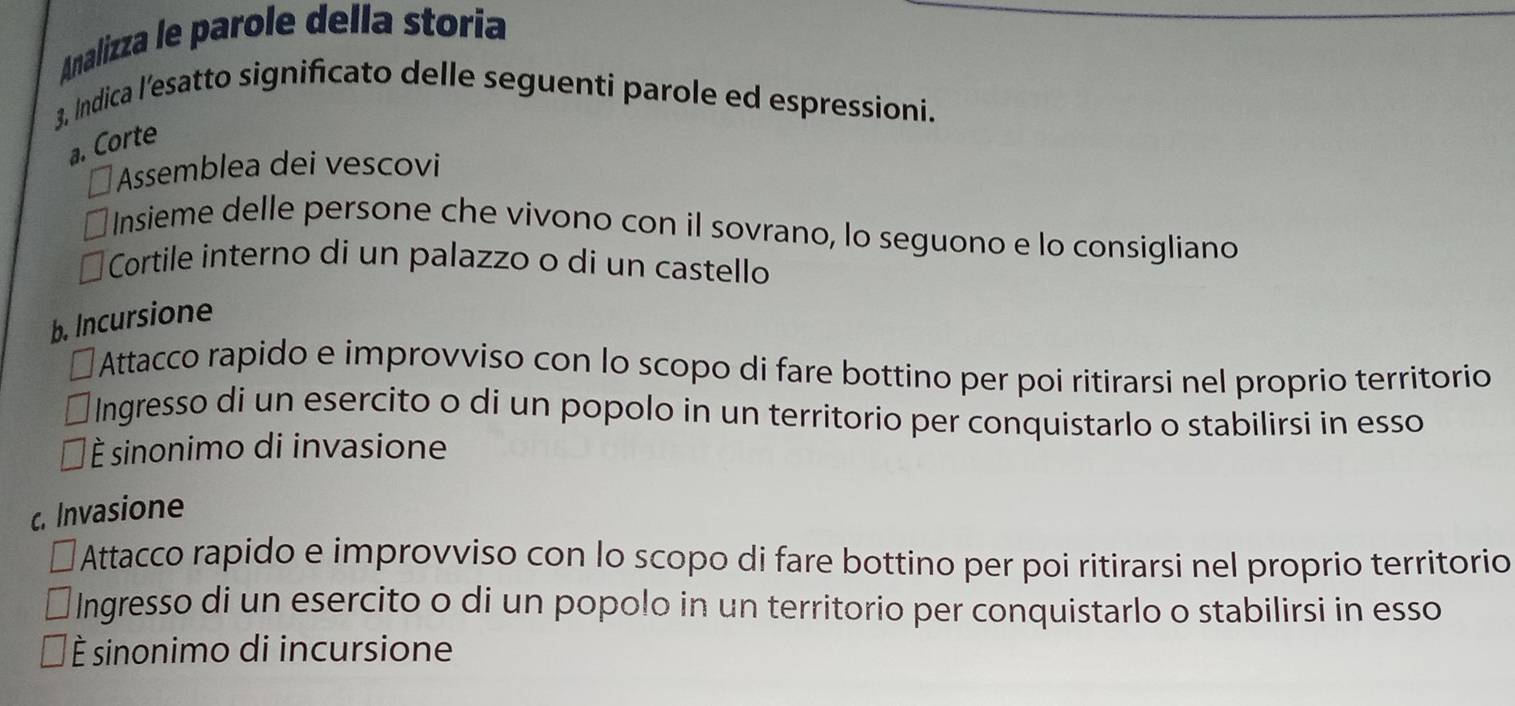 Analizza le parole della storia
3, Indica l’esatto significato delle seguenti parole ed espressioni.
a. Corte
Assemblea dei vescovi
Insieme delle persone che vivono con il sovrano, lo seguono e lo consigliano
Cortile interno di un palazzo o di un castello
b. Incursione
lAttacco rapido e improvviso con lo scopo di fare bottino per poi ritirarsi nel proprio territorio
Ingresso di un esercito o di un popolo in un territorio per conquistarlo o stabilirsi in esso
* È sinonimo di invasione
c. Invasione
Attacco rapido e improvviso con lo scopo di fare bottino per poi ritirarsi nel proprio territorio
Ingresso di un esercito o di un popolo in un territorio per conquistarlo o stabilirsi in esso
É sinonimo di incursione