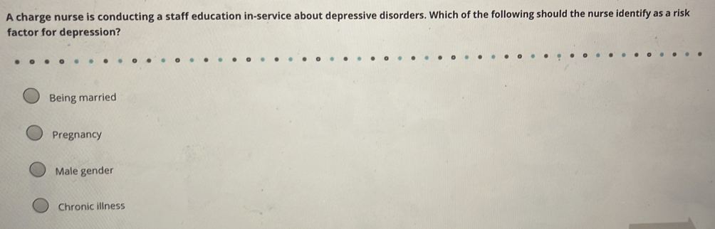 A charge nurse is conducting a staff education in-service about depressive disorders. Which of the following should the nurse identify as a risk
factor for depression?
Being married
Pregnancy
Male gender
Chronic illness