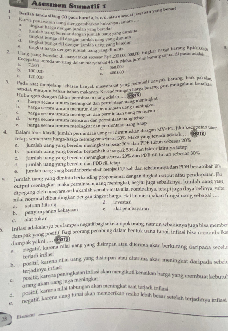 Asesmen Sumatif 1
I. Berilah tanda silang (X) pada huruf a, b, c, d, atau e sesuai jawaban yang benar!
1. Kurva penawaran uang menggambarkan hubungan antara ....
a. tingkat harga dengan jumlah yang beredar
b. jumlah uang beredar dengan jumlah uang yang diminta
c. tingkat bunga riil dengan jumlah uang yang diminta
d. tingkat bunga riil dengan jumlah uang yang beredar
e. tingkat harga dengan jumlah uang yang diminta
2. Uang yang beredar di masyarakat sebesar Rp1.200.000.000,00, tingkat harga barang Rp40.000,00 8.
Kecepatan peredaran uang dalam masyarakat 4 kali. Maka, jumlah barang dijual di pasar adalah ...
a. 7.500 .
d. 360.000
b. 100.000
e. 480.000
c. 120.000
3. Pada saat menjelang lebaran banyak masyarakat yang membeli banyak barang, baik pakaian
sandal, maupun bahan-bahan makanan, Kecenderungan harga barang pun mengalami kenaikan
Hubungan dengan faktor permintaan uang adalah .... (HOTs
a. harga secara umum meningkat dan permintaan uang meningkat
b. harga secara umum menurun dan permintaan uang meningkat
c. harga secara umum meningkat dan permintaan uang menurun
d. harga secara umum menurun dan permintaan uang tetap
e. harga secara umum meningkat dan permintaan uang tetap
4. Dalam teori klasik, jumlah permintaan uang riil dirumuskan dengan MV=PT. Jika kecepatan uang
tetap, sementara harga-harga meningkat sebesar 50%. Maka yang terjadi adalah …. HOTS
a. jumlah uang yang beredar meningkat sebesar 30% dan PDB turun sebesar 20%
b. jumlah uang yang beredar bertambah sebanyak 50% dan faktor lainnya tetap
c. jumlah uang yang beredar meningkat sebesar 20% dan PDB riil turun sebesar 30%
d. jumlah uang yang beredar dan PDB riil tetap
e. jumlah uang yang beredar bertambah menjadi 1,5 kali dari sebelumnya dan PDB bertambah 10%
5. Jumlah uang yang diminta berbanding proporsional dengan tingkat output atau pendapatan. Jika
output meningkat, maka permintaan uang meningkat, begitu juga sebaliknya. Jumlah uang yang
dipegang oleh masyarakat bukanlah semata-mata nilai nominalnya, tetapi juga daya belinya, yaitu
nilai nominal dibandingkan dengan tingkat harga. Hal ini merupakan fungsi uang sebagai …...
d. investasi
a. satuan hitung
b. penyimpanan kekayaan e. alat pembayaran
c. alat tukar
6. Inflasi adakalanya berdampak negatif bagi sekelompok orang, namun sebaliknya juga bisa member
dampak yang positif. Bagi seorang penabung dalam bentuk uang tunai, inflasi bisa menimbulka
dampak yakni ... HOTS
a. negatif, karena nilai uang yang disimpan atau diterima akan berkurang daripada sebelu
terjadi inflasi
b. positif, karena nilai uang yang disimpan atau diterima akan meningkat daripada sebelu
terjadinya inflasi
c. positif, karena peningkatan inflasi akan mengikuti kenaikan harga yang membuat kebutul
orang akan uang juga meningkat
d. positif, karena nilai tabungan akan meningkat saat terjadi inflasi
_
e. negatif, karena uang tunai akan memberikan resiko lebih besar setelah terjadinya inflasi
_
28 Ekonomi