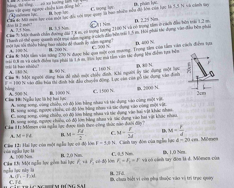 bằng, thì tổng. …có xu hướng làm vậi
làm vật quay ngược chiều kim đồng hồ''.
A mômen lực. B. hợp lực. C. trọng lực. D. phản lực.
Câu 6: Mô men lực của một lực đối với trục quay là bao nhiêu nếu độ lớn của lực là 5,5 N và cánh tay ng
thi
D. 2,25 Nm.
đòn là 2 mét? C. 11 Nm.
Câu 7: Một thanh chắn đường dài 7,8 m, có trọng lượng 2100 N và có trọng tâm ở cách đầu bên trái 1,2 m. a
A. 7,5 Nm. B. 3,5 Nm.
Thanh có thể quay quanh một trục nằm ngang ở cách đầu bên trái 1,5 m. Hỏi phải tác dụng vào đầu bên phải
một lực tối thiêu bằng bao nhiêu đê thanh ấy năm ngang?
A. 100 N. B. 200 N. C. 300 N. D. 400 N.
Câu 8: Một tấm ván năng 270 N được bắc qua một cọn mương. Trọng tâm của tấm ván cách điểm tựa
trái 0,8 m và cách điểm tựa phải là 1,6 m. Hỏi lực mà tâm ván tác dụng lên điễm tựa bên
trái là bao nhiêu?
A. 180 N. B. 90 N. C. 160 N. D. 80 N.
Câu 9: Một người dùng búa để nhồ một chiếc đinh. Khi người ấy tác dụng một lực
F=100N vào đầu búa thì đinh bắt đầu chuyển động. Lực cản của gỗ tác dụng vào đinh
bằng D. 2000 N.
A. 500 N. B. 1000 N. C. 1500 N.
Câu 10: Ngẫu lực là hệ hai lực 
A. song song, cùng chiều, có độ lớn bằng nhau và tác dụng vào cùng một vật.
B. song song, ngược chiều, có độ lớn bằng nhau và tác dụng vào cùng một vật.
C. song song, cùng chiều, có độ lớn bằng nhau và tác dụng vào hai vật khác nhau.
D. song song, ngược chiều, có độ lớn bằng nhau và tác dụng vào hai vật khác nhau.
Câu 11: Mômen của ngẫu lực được tính theo công thức nào dưới đây?
A. M=Fd. B. M= Fd/2 . C. M= F/2d .
D. M= F/d .
Câu 12: Hai lực của một ngẫu lực có độ lớn F=5,0N. Cánh tay đòn của ngẫu lực d=20cm. Mômen
của ngẫu lực là D. 1,0 Nm.
A. 100 Nm. B. 2,0 Nm. C. 0,5 Nm.
Câu 13: Một ngẫu lực gồm hai lực vector F_1 và vector F_2 có độ lớn F_1=F_2=F và có cánh tay đòn là d. Mômen của
ngẫu lực này là
B. 2Fd.
A. (F_1-F_2)d.
C. Fd. D. chưa biết vì còn phụ thuộc vào vị trí trục quay
câu trác Nghiệm đúng Sai