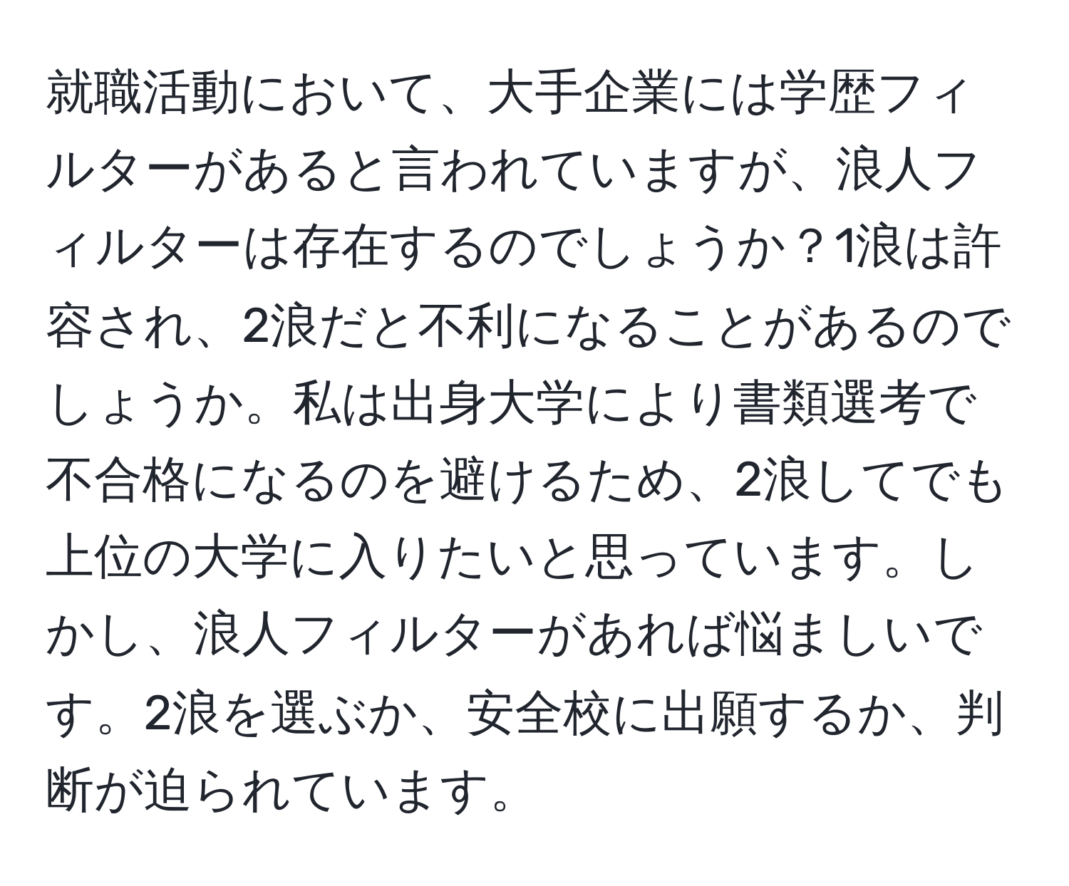 就職活動において、大手企業には学歴フィルターがあると言われていますが、浪人フィルターは存在するのでしょうか？1浪は許容され、2浪だと不利になることがあるのでしょうか。私は出身大学により書類選考で不合格になるのを避けるため、2浪してでも上位の大学に入りたいと思っています。しかし、浪人フィルターがあれば悩ましいです。2浪を選ぶか、安全校に出願するか、判断が迫られています。