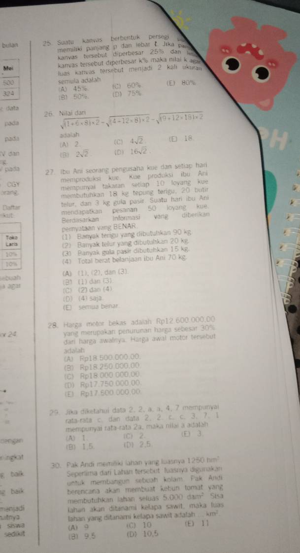 bulan 25. Suatu kanvas berbentuk persegi
memiliki panjang p dan lebar ł. Jīka par
Kanvas tersebut diperbesar 25% dan
Mei kanvas tersebut diperbesar k% maka nilai k ags
luas kanvás tersebut menjadi 2 kalı ukuran
500 sémula adałah (E) 80%
(A) 45% (C) 60%
324 (B)50%. (D) 75%
é data
26. Nilai dari
pada sqrt((1+6* 8)* 2)-sqrt((4+12* 8)* 2)-sqrt(19+12* 181* 2)
adalah
pada (E) 18.
(A)2. (C) 4sqrt(2)
V đàn (B) 2sqrt(2) (D) 16sqrt(2)
pada 27. Ibu Ani seorang pengusaha kue dan setiap hari
CGY memproduksi kue Kue produksi ibu Ani
mempunyai takaran setiap 10 loyang kue
orang.
membutühkan 18 kg tepung terígu, 20 butir
Diaftar telur, dan 3 kg gula pasir. Suatu hari ibu Ani
kut mendapatkan pesanan 50 loyang kue.
Berdasarkan Informasi váng diberikan
pernyataan vang BENAR
Toko (1) Banyak terigu yang dibutuhkan 90 kg
Laris (2) Banyak telur yang dibutuhkan 20 kg
10% (3) Banyak gula pasir dibutuhkan 15 kg
10% (4) Total berat belanjaan ibu Ani 70 kg.
(A) (1),(2),dan (3)
buah (B) (1) dan (3)
a agar (C)(2)dan (4)
(D) (4) saja.
(E) semua benar.
28. Harga motor bekas adalah Rp12.600.000.00
or 24  yang merupakan penurunan harga sebesar 30%
dari harga awalnya. Harga awai motor tersebut
adatah
(A) Rp18.500.000.00.
(B) Rp18.250.000.00
(C) Rp18:000 000,00
(D) Rp17.750.000.00.
(E) Rp17.500.000,00
,.
. 29. Jika diketahuí data 2, 2, a, ä, 4, 7 mempunyai
rata-rata c. dan data 2, 2. c. c. 3. 7. 1
mempunyai raṭa-rata 2a, maka nilai a adałah
(A) 1. (C) 2. (E) 3
dengan (B) 1,5. (D) 2.5
ningkat
30. Pak Andi memiliki iahan yang luasnya 1250hm^2
E balk  Seperlima đari Lahán tersebut Juasnya digunakán
untuk membargun sebuah kolam Pak Andi
g baik berencana akan membuät kebun tomät vang 
membutuhkan lahan seluas 5.000 dam² Sisa
manjadi Iahan akan ditanami kełapa sawit, maka luas
atnya Iahan yang ditanami kelapa sawit adalah km^2
siswa (A) 9 (C) 10 (E) 11
sedikit (B) 9.5 (D) 10,5