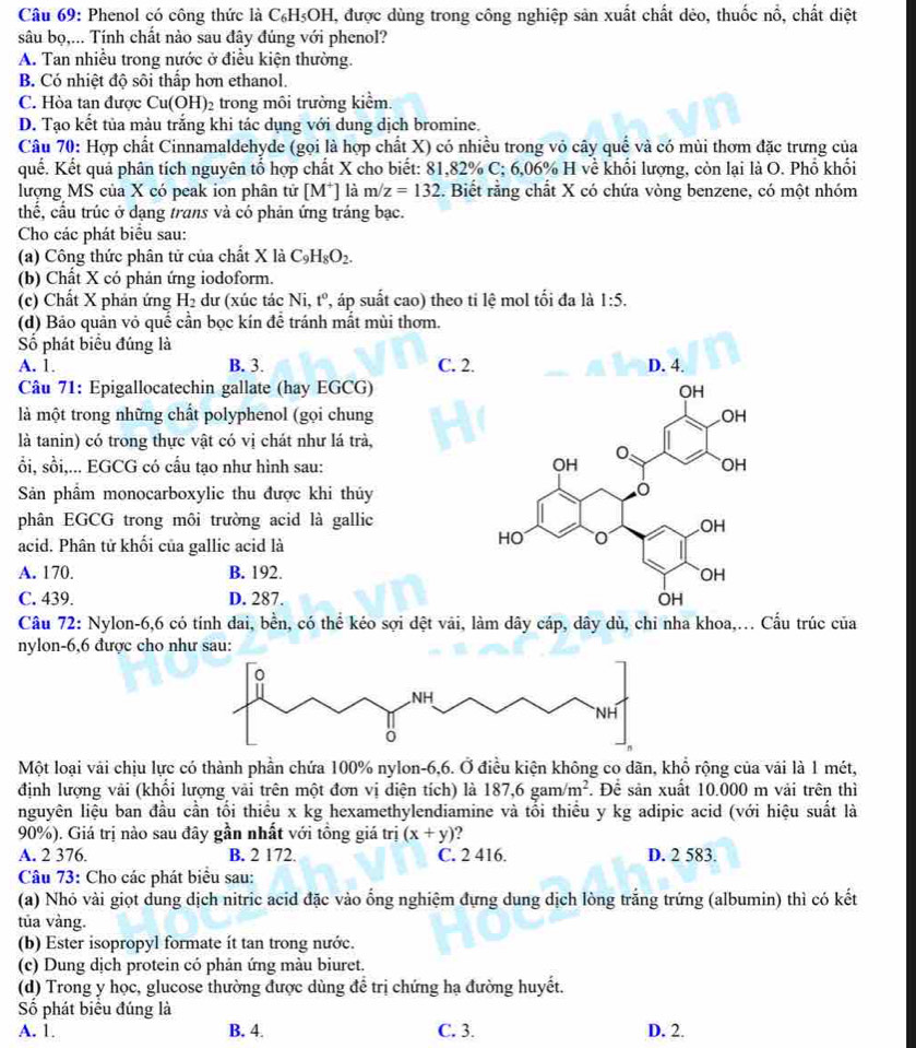 Phenol có công thức là C₆H₅OH, được dùng trong công nghiệp sản xuất chất dẻo, thuốc nổ, chất diệt
sâu bọ,... Tính chất nào sau đây đúng với phenol?
A. Tan nhiều trong nước ở điều kiện thường.
B. Có nhiệt độ sôi thấp hơn ethanol.
C. Hòa tan được Cu(OH 2 trong môi trường kiểm.
D. Tạo kết tủa màu trắng khi tác dụng với dung dịch bromine.
Câu 70: Hợp chất Cinnamaldehyde (gọi là hợp chất X) có nhiều trong vỏ cây quế và có mùi thơm đặc trưng của
quế. Kết quả phân tích nguyên tổ hợp chất X cho biết: 81,82% C; 6,06% H về khối lượng, còn lại là O. Phổ khối
lượng MS của X có peak ion phân tử [M*] là m/z=132. Biết rằng chất X có chứa vòng benzene, có một nhóm
thế, cầu trúc ở dạng trans và có phản ứng tráng bạc.
Cho các phát biểu sau:
(a) Công thức phân tử của chất X là C_9H_8O_2.
(b) Chất X có phản ứng iodoform.
(c) Chất X phản ứng H_2 dư (xúc tác Ni, t° , áp suất cao) theo ti lệ mol tối đa là 1:5.
(d) Bảo quản vỏ quế cần bọc kín để tránh mắt mùi thơm.
Số phát biểu đúng là 
A. 1. B. 3. C. 2
Câu 71: Epigallocatechin gallate (hay EGCG)
là một trong những chất polyphenol (gọi chung
là tanin) có trong thực vật có vị chát như lá trà,
ổi, sồi,... EGCG có cầu tạo như hình sau: 
Sản phẩm monocarboxylic thu được khi thủy
phân EGCG trong môi trường acid là gallic
acid. Phân tử khối của gallic acid là
A. 170. B. 192.
C. 439. D. 287. 
Câu 72: Nylon-6,6 có tính đai, bền, có thể kéo sợi dệt vài, làm dây cáp, dây dù, chi nha khoa,... Cầu trúc của
nylon-6,6 được cho như sau:
Một loại vài chịu lực có thành phần chứa 100% nylon-6,6. Ở điều kiện không co dãn, khổ rộng của vải là 1 mét,
định lượng vải (khổi lượng vài trên một đơn vị diện tích) là 187,6gam/m^2. Để sản xuất 10.000 m vải trên thì
nguyên liệu ban đầu cần tối thiều x kg hexamethylendiamine và tổi thiều y kg adipic acid (với hiệu suất là
90%). Giá trị nào sau đây gần nhất với tồng giá trị (x+y) )
A. 2 376. B. 2 172. C. 2 416. D. 2 583.
Câu 73: Cho các phát biểu sau:
(a) Nhỏ vài giọt dung dịch nitric acid đặc vào ổng nghiệm đựng dung dịch lòng trắng trứng (albumin) thì có kết
tủa vàng.
(b) Ester isopropyl formate ít tan trong nước.
(c) Dung dịch protein có phản ứng màu biuret.
(d) Trong y học, glucose thường được dùng để trị chứng hạ đường huyết.
Số phát biểu đúng là
A. 1. B. 4. C. 3. D. 2.