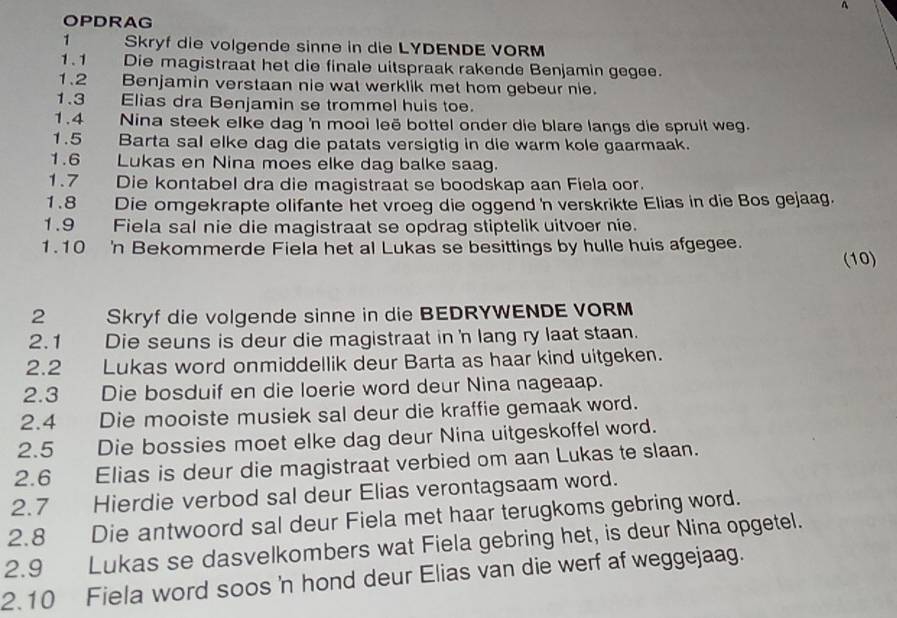 OPDRAG
1 Skryf die volgende sinne in die LYDENDE VORM
1.1    Die magistraat het die finale uitspraak rakende Benjamin gegee.
1.2 Benjamin verstaan nie wat werklik met hom gebeur nie.
1.3  Elias dra Benjamin se trommel huis toe.
1.4 Nina steek elke dag 'n mooi leë bottel onder die blare langs die spruit weg.
1.5  Barta sal elke dag die patats versigtig in die warm kole gaarmaak.
1.6 Lukas en Nina moes elke dag balke saag.
1.7 Die kontabel dra die magistraat se boodskap aan Fiela oor.
1.8 Die omgekrapte olifante het vroeg die oggend 'n verskrikte Elias in die Bos gejaag.
1.9 Fiela sal nie die magistraat se opdrag stiptelik uitvoer nie.
1.10 'n Bekommerde Fiela het al Lukas se besittings by hulle huis afgegee. (10)
2 Skryf die volgende sinne in die BEDRYWENDE VORM
2.1 Die seuns is deur die magistraat in 'n lang ry laat staan.
2.2 Lukas word onmiddellik deur Barta as haar kind uitgeken.
2.3 Die bosduif en die loerie word deur Nina nageaap.
2.4  Die mooiste musiek sal deur die kraffie gemaak word.
2.5  Die bossies moet elke dag deur Nina uitgeskoffel word.
2.6 Elias is deur die magistraat verbied om aan Lukas te slaan.
2.7 Hierdie verbod sal deur Elias verontagsaam word.
2.8 Die antwoord sal deur Fiela met haar terugkoms gebring word.
2.9 Lukas se dasvelkombers wat Fiela gebring het, is deur Nina opgetel.
2.10 Fiela word soos 'n hond deur Elias van die werf af weggejaag.