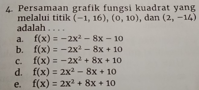 Persamaan grafik fungsi kuadrat yang
melalui titik (-1,16),(0,10) , dan (2,-14)
adalah . . . .
a. f(x)=-2x^2-8x-10
b. f(x)=-2x^2-8x+10
C. f(x)=-2x^2+8x+10
d. f(x)=2x^2-8x+10
e. f(x)=2x^2+8x+10