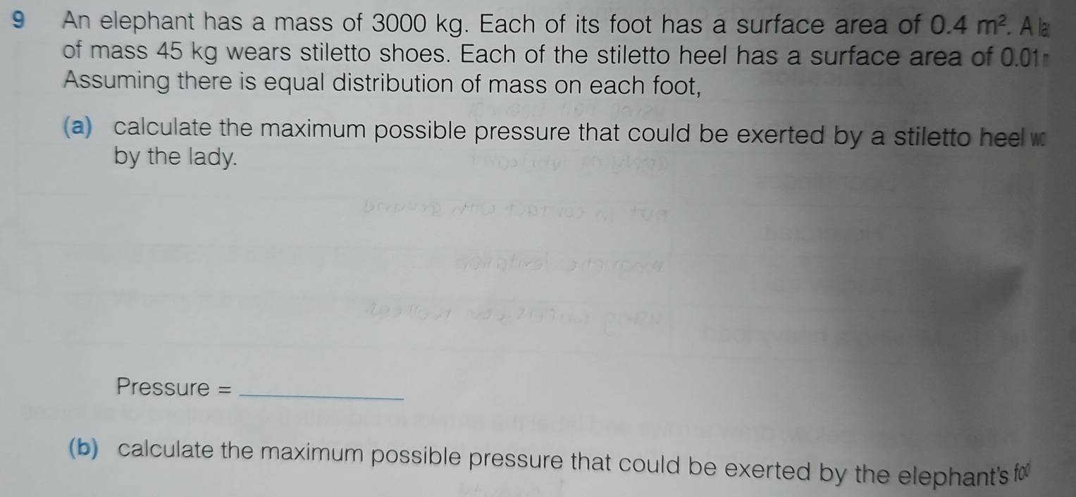 An elephant has a mass of 3000 kg. Each of its foot has a surface area of 0.4m^2. Ala 
of mass 45 kg wears stiletto shoes. Each of the stiletto heel has a surface area of 0.01
Assuming there is equal distribution of mass on each foot, 
(a) calculate the maximum possible pressure that could be exerted by a stiletto heelw 
by the lady. 
Pressure =_ 
(b) calculate the maximum possible pressure that could be exerted by the elephant's f