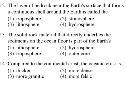 The layer of bedrock near the Earth's surface that forms
a continuous shell around the Earth is called the
(1) troposphere (2) stratosphere
(3) lithosphere (4) hydrosphere
13. The solid rock material that directly underlies the
sediments on the ocean floor is part of the Earth's
(1) lithosphere (2) hydrosphere
(3) troposphere (4) outer core
14. Compared to the continental crust, the oceanic crust is
(1) thicker (2) more dense
(3) more granitic (4) more felsic