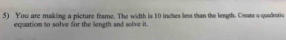 You are making a picture frame. The width is 10 inches less than the length. Create a quadratic 
equation to solve for the length and solve it.