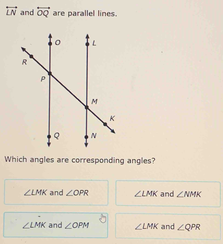 overleftrightarrow LN and overleftrightarrow OQ are parallel lines.
Which angles are corresponding angles?
∠ LMK and ∠ OPR ∠ LMK and ∠ NMK
∠ LMK and ∠ OPM ∠ LMK and ∠ QPR