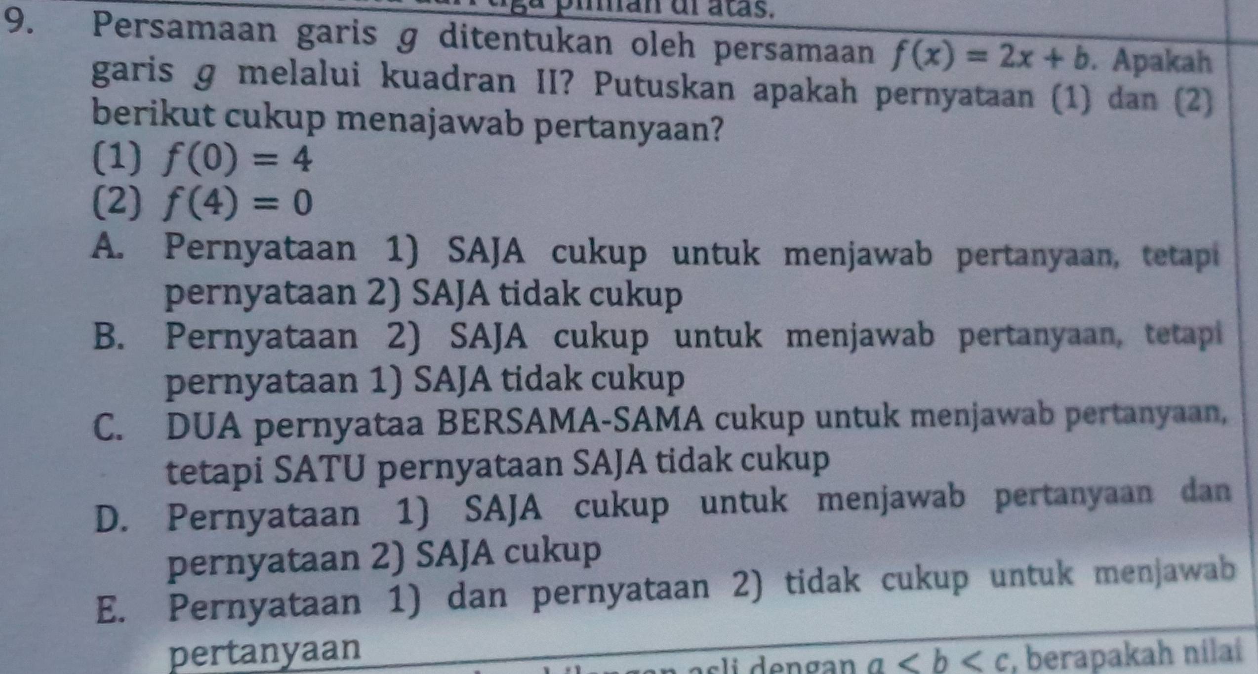 pian dl atas.
9. Persamaan garis g ditentukan oleh persamaan f(x)=2x+b. Apakah
garis ɡ melalui kuadran II? Putuskan apakah pernyataan (1) dan (2)
berikut cukup menajawab pertanyaan?
(1) f(0)=4
(2) f(4)=0
A. Pernyataan 1) SAJA cukup untuk menjawab pertanyaan, tetapi
pernyataan 2) SAJA tidak cukup
B. Pernyataan 2) SAJA cukup untuk menjawab pertanyaan, tetapi
pernyataan 1) SAJA tidak cukup
C. DUA pernyataa BERSAMA-SAMA cukup untuk menjawab pertanyaan,
tetapi SATU pernyataan SAJA tidak cukup
D. Pernyataan 1) SAJA cukup untuk menjawab pertanyaan dan
pernyataan 2) SAJA cukup
E. Pernyataan 1) dan pernyataan 2) tidak cukup untuk menjawab
pertanyaan
a , berapakah nilai