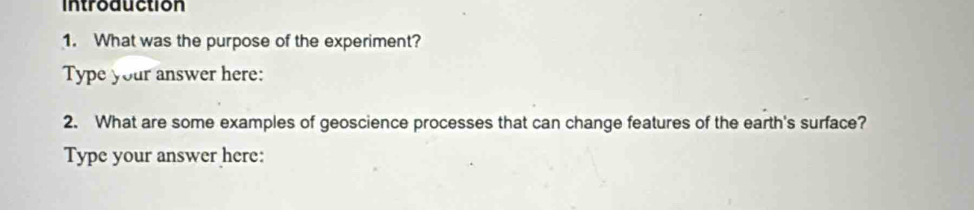 introduction 
1. What was the purpose of the experiment? 
Type your answer here: 
2. What are some examples of geoscience processes that can change features of the earth's surface? 
Type your answer here: