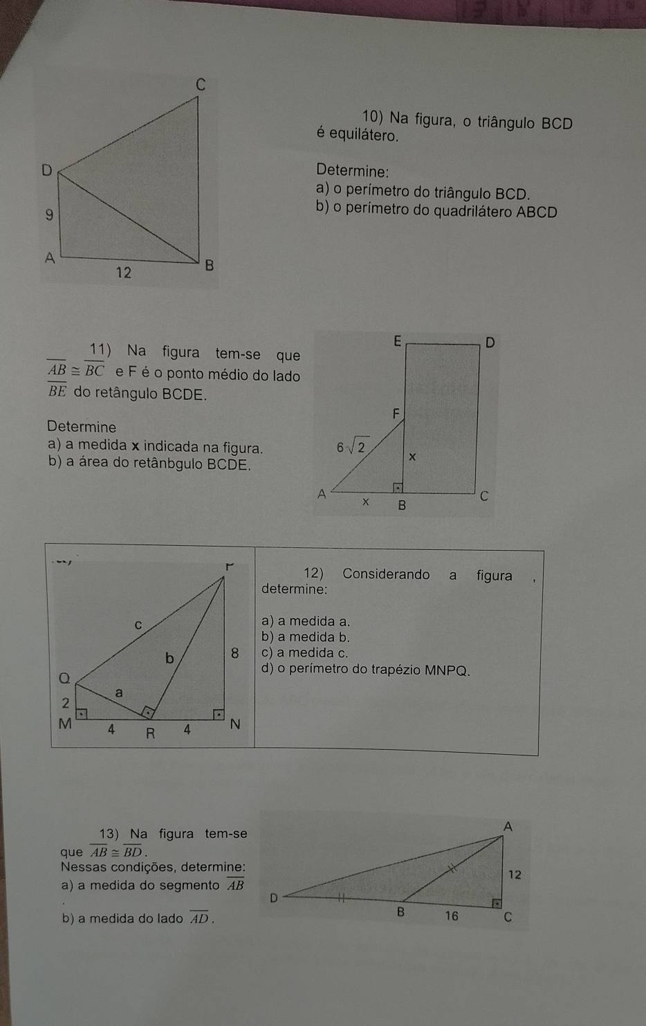 Na figura, o triângulo BCD
é equilátero.
Determine:
a) o perímetro do triângulo BCD.
b) o perímetro do quadrilátero ABCD
Na figura tem-se que
overline AB≌ overline BC e F é o ponto médio do lado
overline BE do retângulo BCDE.
Determine
a) a medida x indicada na figura.
b) a área do retânbgulo BCDE.
12) Considerando a figura
determine:
a) a medida a.
b) a medida b.
c) a medida c.
d) o perímetro do trapézio MNPQ.
13) Na figura tem-se
que overline AB≌ overline BD.
Nessas condições, determine:
a) a medida do segmento overline AB
b) a medida do lado overline AD.