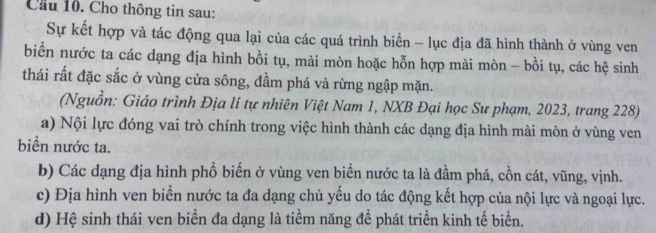 Cầu 10. Cho thông tin sau: 
Sự kết hợp và tác động qua lại của các quá trình biển - lục địa đã hình thành ở vùng ven 
biển nước ta các dạng địa hình bồi tụ, mài mòn hoặc hỗn hợp mài mòn - bồi tụ, các hệ sinh 
thái rất đặc sắc ở vùng cửa sông, đầm phá và rừng ngập mặn. 
(Nguồn: Giáo trình Địa lí tự nhiên Việt Nam 1, NXB Đại học Sư phạm, 2023, trang 228) 
a) Nội lực đóng vai trò chính trong việc hình thành các dạng địa hình mài mòn ở vùng ven 
biển nước ta. 
b) Các dạng địa hình phổ biến ở vùng ven biển nước ta là đầm phá, cồn cát, vũng, vịnh. 
c) Địa hình ven biển nước ta đa dạng chủ yếu do tác động kết hợp của nội lực và ngoại lực. 
d) Hệ sinh thái ven biển đa dạng là tiềm năng để phát triển kinh tế biển.