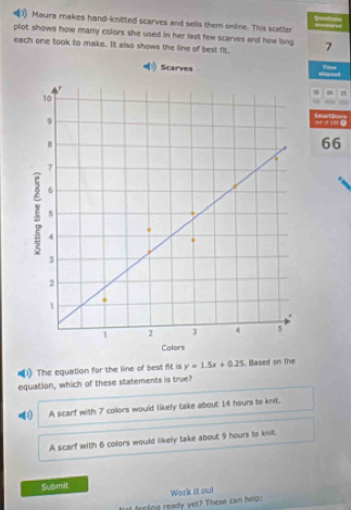 Maura makes hand-knitted scarves and selis them online. This scatter
plot shows how many colors she used in her last few scarves and how long
each one took to make.. It also shows the line of best fit. 7
1) Scarves Time
1
.
” ' ( ==art S====
66
(1) The equation for the line of best ft is y=1.5x+0.25 , Based on the
equation, which of these statements is true?
D A scarf with 7 collors would likely take about I4 hours to knit.
A scarf with 6 colors would likely take about 9 hours to knit.
Submit
at feeling ready yet? These can help: Work it out