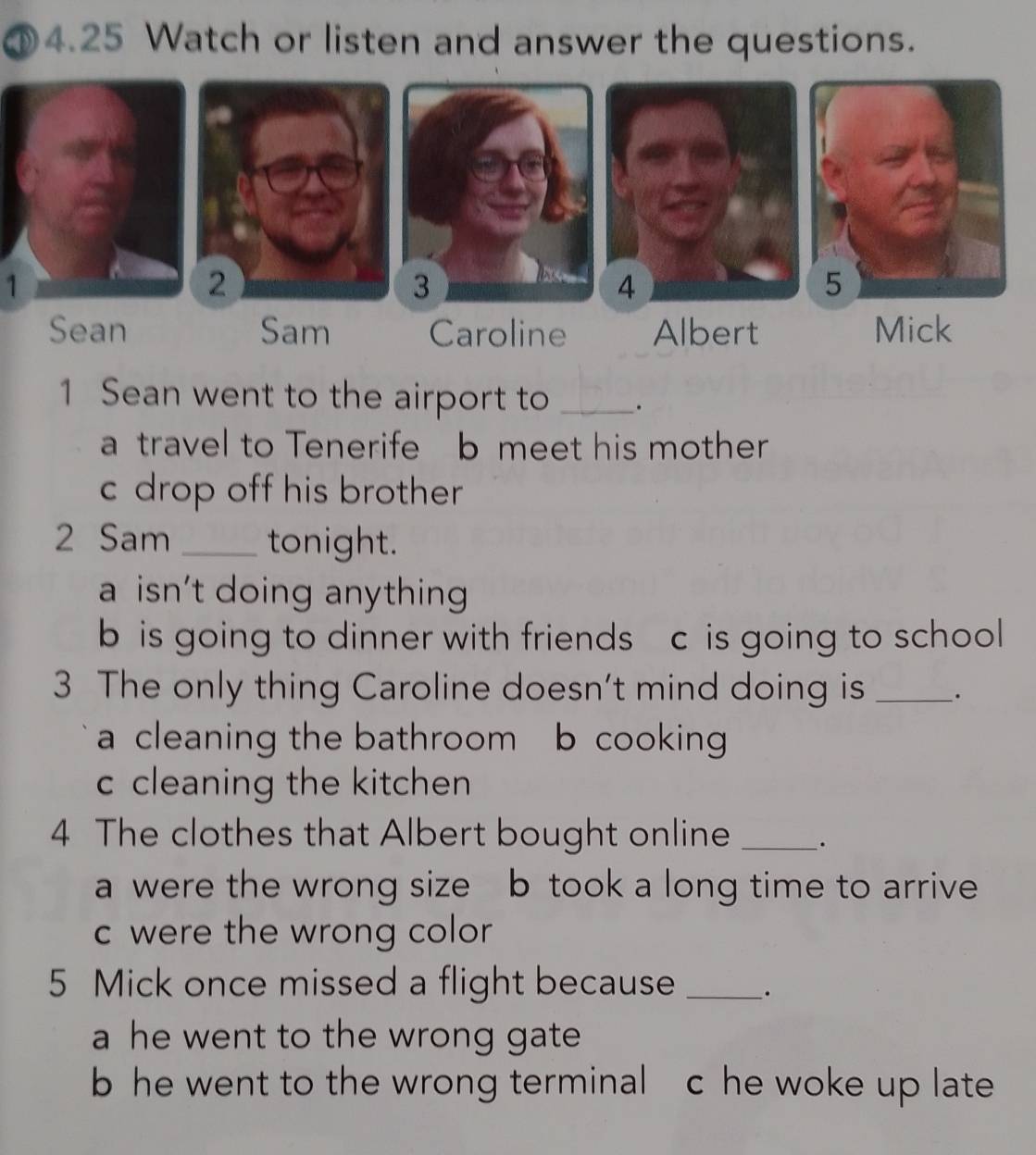 ①4.25 Watch or listen and answer the questions.
1
Sean Sam Caroline Albert Mick
1 Sean went to the airport to _.
a travel to Tenerife b meet his mother
c drop off his brother
2 Sam _tonight.
a isn't doing anything
b is going to dinner with friends c is going to school
3 The only thing Caroline doesn't mind doing is _.
a cleaning the bathroom b cooking
c cleaning the kitchen
4 The clothes that Albert bought online _·
a were the wrong size b took a long time to arrive
c were the wrong color
5 Mick once missed a flight because _.
a he went to the wrong gate
b he went to the wrong terminal c he woke up late