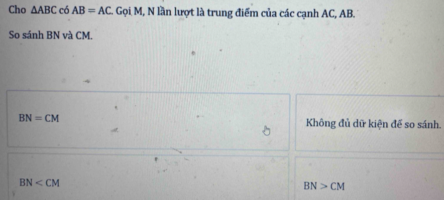 Cho △ ABC có AB=AC. Gọi M, N lần lượt là trung điểm của các cạnh AC, AB.
So sánh BN và CM.
BN=CM Không đủ dữ kiện để so sánh.
BN
BN>CM