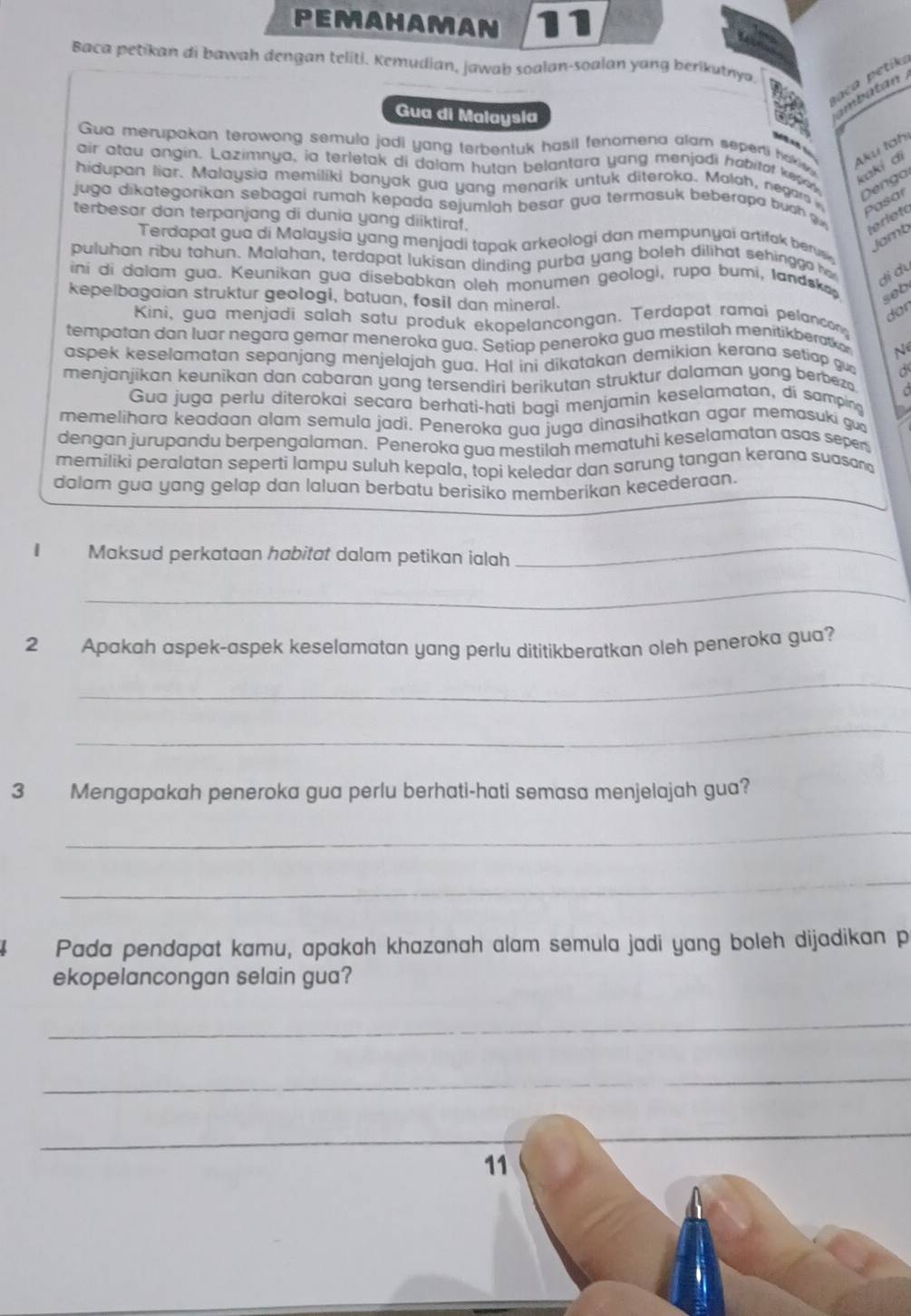 Pemahaman 1
Baca petikan di bawah dengan teliti. Kemudian, jawab soalan-soalan yang berikutnya
paca  p etik
Gua di Malaysia
dt 
   
Gua merupakan terowong semula jadi yang terbentuk hasil fenomena alam seperti hakiw 
Aku tah
air atau angin. Lazimnya, ia terletak di dalam hutan belantara yang menjodi habitat kep ow Denga
kakɨ di
hidupan liar. Malaysia memiliki banyak gua yang menarik untuk diteroka. Malah, negars 
juga dikategorikan sebagai rumah kepada sejumlah besar gua termasuk beberapa buch   terleto
Pasar
terbesar dan terpanjang di dunia yang diiktiraf.
Jamb
Terdapat gua di Malaysia yang menjadi tapak arkeologi dan mempunyai artifak berus
puluhan ribu tahun. Malahan, terdapat lukisan dinding purba yang boleh dilihat sehinggo he di đu
iní di dalam gua. Keunikan gua disebabkan oleh monumen geologi, rupa bumi, landska
kepelbagaian struktur geologi, batuan, fosil dan mineral.
seb
dor
Kini, gua menjadi salah satu produk ekopelancongan. Terdapat ramai pelancon
tempatan dan luar negara gemar meneroka gua. Setiap peneroka gua mestilah menitikberatkar N
aspek keselamatan sepanjang menjelajah gua. Hal ini dikatakan demikian kerana setiap gu a
menjanjíkan keunikan dan cabaran yang tersendiri berikutan struktur dalaman yang berbez   
Gua juga perlu diterokai secara berhati-hati bagi menjamin keselamatan, di samping a
memelihara keadaan alam semula jadi. Peneroka gua juga dinasihatkan agar memasuki gua
dengan jurupandu berpengalaman. Peneroka gua mestilah mematuhi keselamatan asas sepen
memiliki peralatan seperti lampu suluh kepala, topi keledar dan sarung tangan kerana suasand
dolam gua yang gelap dan laluan berbatu berisiko memberikan kecederaan.
I Maksud perkataan habitat dalam petikan ialah
_
_
2 Apakah aspek-aspek keselamatan yang perlu dititikberatkan oleh peneroka gua?
_
_
3 Mengapakah peneroka gua perlu berhati-hati semasa menjelajah gua?
_
_
4 Pada pendapat kamu, apakah khazanah alam semula jadi yang boleh dijadikan p
ekopelancongan selain gua?
_
_
_
_
11