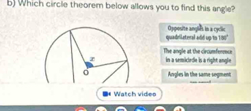 Which circle theorem below allows you to find this angle?
Opposite angles in a cyclic
quadrilateral add up to 180°
The angle at the circumference
in a semicircle is a right angle
Angles in the same segment
Watch vides