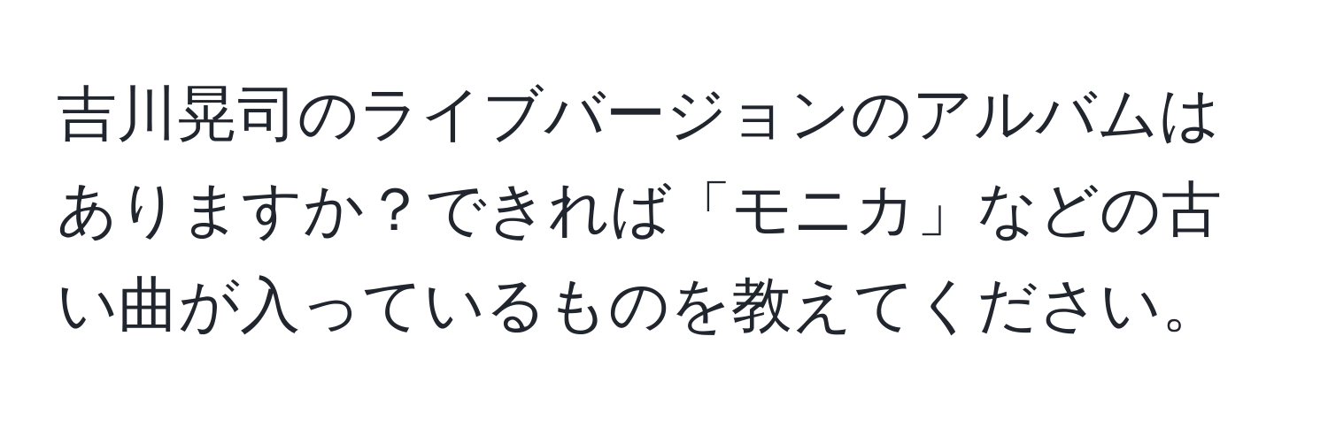 吉川晃司のライブバージョンのアルバムはありますか？できれば「モニカ」などの古い曲が入っているものを教えてください。