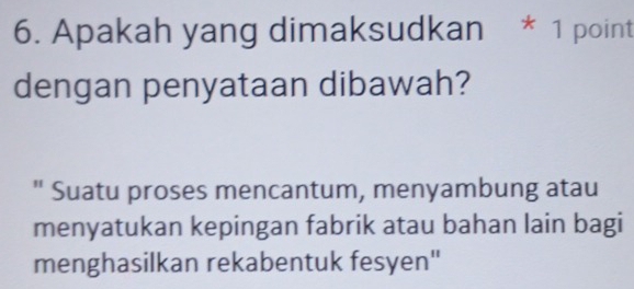 Apakah yang dimaksudkan * 1 point 
dengan penyataan dibawah? 
" Suatu proses mencantum, menyambung atau 
menyatukan kepingan fabrik atau bahan lain bagi 
menghasilkan rekabentuk fesyen''