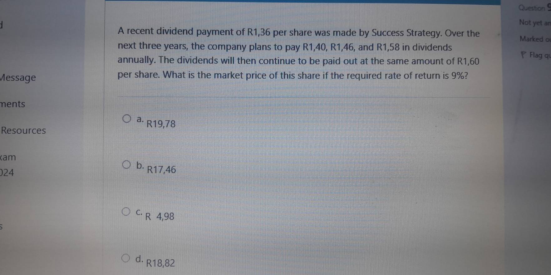 Not yet an
A recent dividend payment of R1,36 per share was made by Success Strategy. Over the
Marked o
next three years, the company plans to pay R1,40, R1,46, and R1,58 in dividends
annually. The dividends will then continue to be paid out at the same amount of R1,60
Flag q
Message
per share. What is the market price of this share if the required rate of return is 9%?
ments
a. R19,78
Resources
am
b. R17,46
024
C. R 4,98
d. R18,82