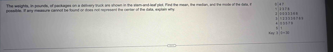 The weights, in pounds, of packages on a delivery truck are shown in the stem-and-leaf plot. Find the mean, the median, and the mode of the data, if 0 
possible. If any measure cannot be found or does not represent the center of the data, explain why. 1 beginarrayr 237 003 endarray 8
3 36 8
1 2 3 3 3 6 7 8 9
4 0 3 579
5 1
Key:3|0=30