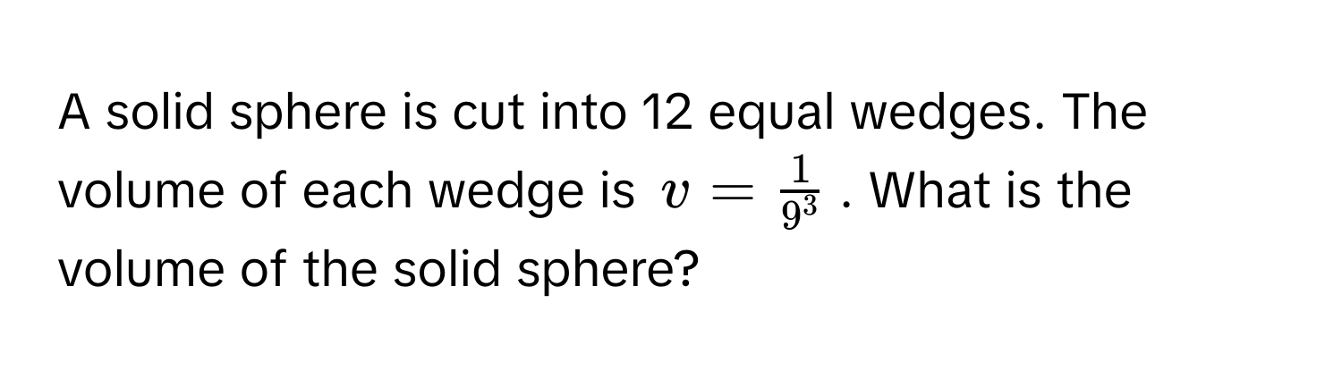 A solid sphere is cut into 12 equal wedges. The volume of each wedge is $v = frac19^3$. What is the volume of the solid sphere?