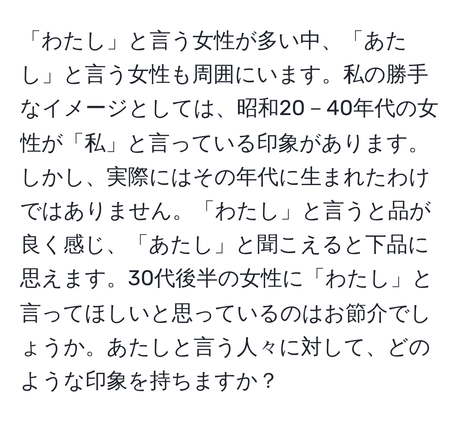 「わたし」と言う女性が多い中、「あたし」と言う女性も周囲にいます。私の勝手なイメージとしては、昭和20－40年代の女性が「私」と言っている印象があります。しかし、実際にはその年代に生まれたわけではありません。「わたし」と言うと品が良く感じ、「あたし」と聞こえると下品に思えます。30代後半の女性に「わたし」と言ってほしいと思っているのはお節介でしょうか。あたしと言う人々に対して、どのような印象を持ちますか？