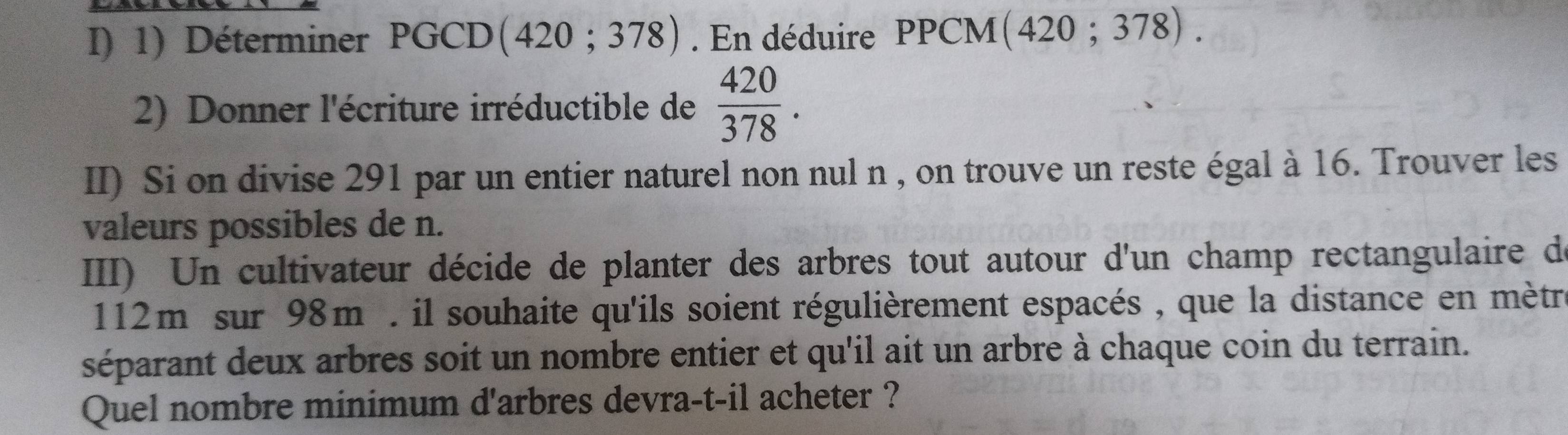 Déterminer PGCD (420;378). En déduire PPCM (420;378). 
2) Donner l'écriture irréductible de  420/378 . 
II) Si on divise 291 par un entier naturel non nul n , on trouve un reste égal à 16. Trouver les 
valeurs possibles de n. 
III) Un cultivateur décide de planter des arbres tout autour d'un champ rectangulaire d
112m sur 98m. il souhaite qu'ils soient régulièrement espacés , que la distance en mètr 
séparant deux arbres soit un nombre entier et qu'il ait un arbre à chaque coin du terrain. 
Quel nombre minimum d'arbres devra-t-il acheter ?