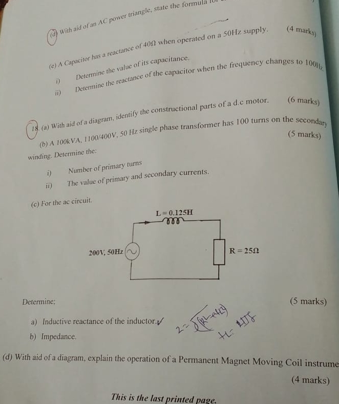 With aid of an AC power triangle, state the formula l
(e) A Capacitor has a reactance of 40Ω when operated on a 50Hz supply. (4 marks)
i) Determine the value of its capacitance.
ii) Determine the reactance of the capacitor when the frequency changes to 100H
18. (a) With aid of a diagram, identify the constructional parts of a d.c motor. (6 marks)
(b) A 100kVA, 1100/400V, 50 Hz single phase transformer has 100 turns on the secondary
(5 marks)
winding. Determine the:
i) Number of primary turns
ii) The value of primary and secondary currents.
(c) For the ac circuit.
Determine: (5 marks)
a) Inductive reactance of the inductor.
b) Impedance.
(d) With aid of a diagram, explain the operation of a Permanent Magnet Moving Coil instrume
(4 marks)
This is the last printed page.