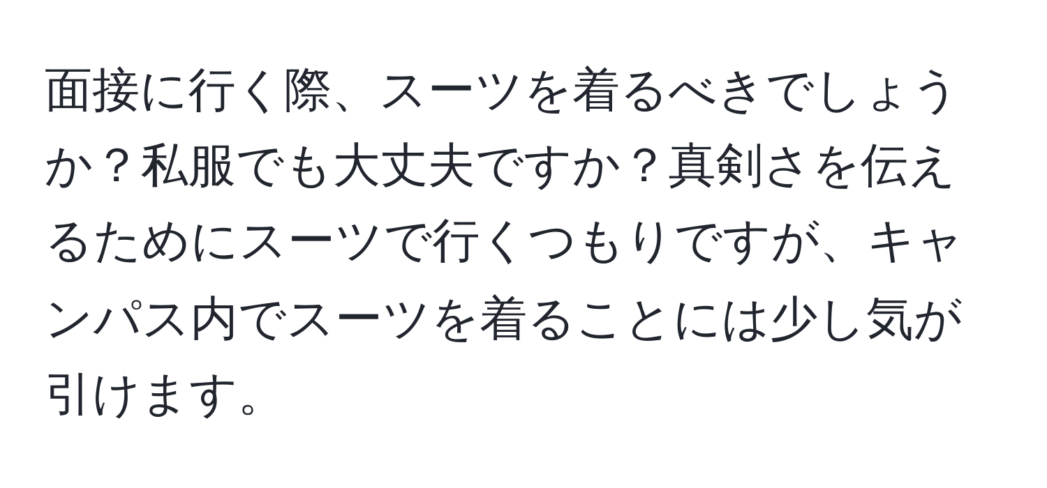 面接に行く際、スーツを着るべきでしょうか？私服でも大丈夫ですか？真剣さを伝えるためにスーツで行くつもりですが、キャンパス内でスーツを着ることには少し気が引けます。