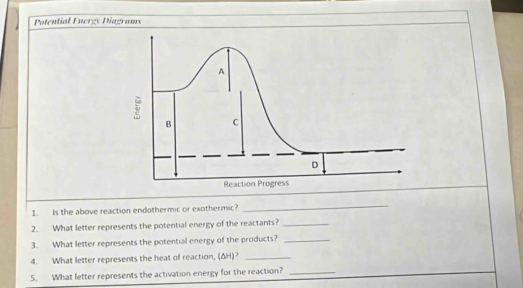 Potential Energy Diagrams 
1. Is the above reaction endothermic or exothermic? 
_ 
2. What letter represents the potential energy of the reactants?_ 
3. What letter represents the potential energy of the products?_ 
4. What letter represents the heat of reaction, (ΔH)?_ 
5. What letter represents the activation energy for the reaction?_