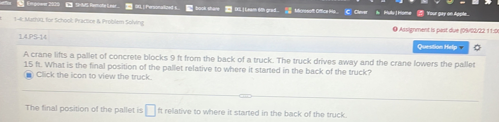 Empower 202 SHMS Remote Lear.. IXL | Personalized s... book share IXL | Leam 6th grad.. Microsoft Office Ho... Clever Hulu | Home Your gay on Apple... 
1-4: MathXL for School: Practice & Problem Solving ) Assignment is past due (09/02/22 11:0 
1.4.PS-14 Question Help 
A crane lifts a pallet of concrete blocks 9 ft from the back of a truck. The truck drives away and the crane lowers the pallet
15 ft. What is the final position of the pallet relative to where it started in the back of the truck? 
■ Click the icon to view the truck. 
The final position of the pallet is □ ft relative to where it started in the back of the truck.