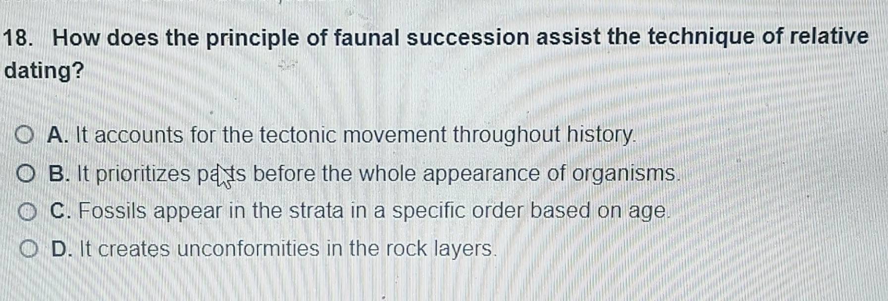 How does the principle of faunal succession assist the technique of relative
dating?
A. It accounts for the tectonic movement throughout history.
B. It prioritizes pats before the whole appearance of organisms.
C. Fossils appear in the strata in a specific order based on age.
D. It creates unconformities in the rock layers.