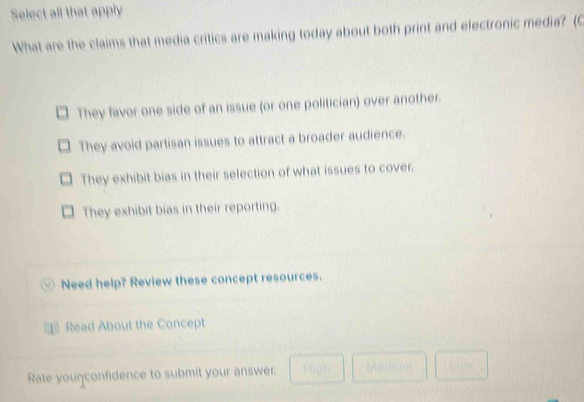 Select all that apply
What are the claims that media critics are making today about both print and electronic media? (C
They favor one side of an issue (or one politician) over another.
They avoid partisan issues to attract a broader audience.
They exhibit bias in their selection of what issues to cover.
They exhibit bias in their reporting.
Need help? Review these concept resources.
Read About the Concept
Rate younconfidence to submit your answer. High Medium