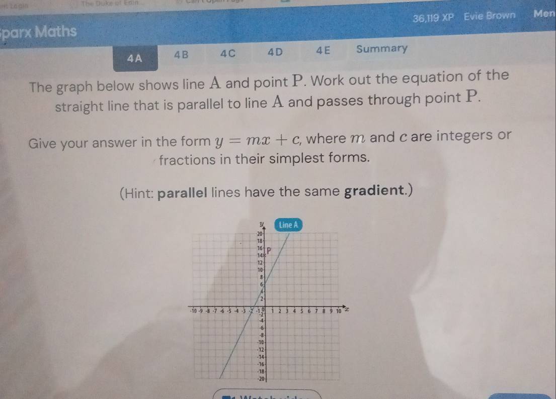 =s Legin The Duke af Enin 
36,119 XP Evie Brown Men 
parx Maths 
4A 4B 4C 4D 4 E Summary 
The graph below shows line A and point P. Work out the equation of the 
straight line that is parallel to line A and passes through point P. 
Give your answer in the form y=mx+c , where m and c are integers or 
fractions in their simplest forms. 
(Hint: parallel lines have the same gradient.)