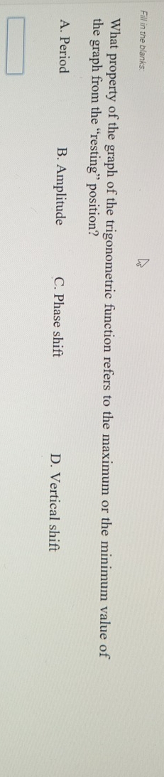 Fill in the blanks:
What property of the graph of the trigonometric function refers to the maximum or the minimum value of
the graph from the “resting” position?
A. Period B. Amplitude C. Phase shift D. Vertical shift