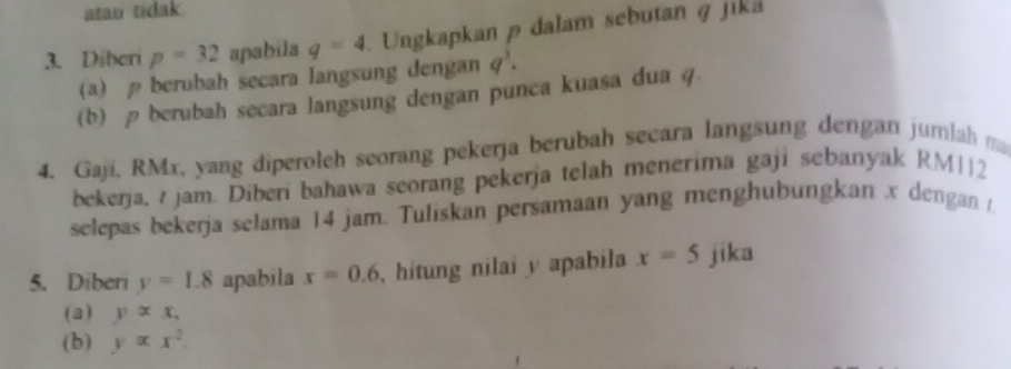 atau tidak. 
3. Diberi p=32 apabila q=4 Ungkapkan p dalam sebutan q jika 
(a) berubah secara langsung dengan q^3. 
(b) ρ berubah secara langsung dengan punca kuasa dua q. 
4. Gaji, RMx, yang diperoleh seorang pekerja berubah secara langsung dengan jumlah m 
bekerja, jam. Diberi bahawa seorang pekerja telah menerima gaji sebanyak RM|12
selepas bekerja selama 14 jam. Tuliskan persamaan yang menghubungkan x dengan /. 
5. Diberi y=1.8 apabila x=0.6 , hitung nilai y apabila x=5 jika 
(a) yxx, 
(b) yalpha x^2.