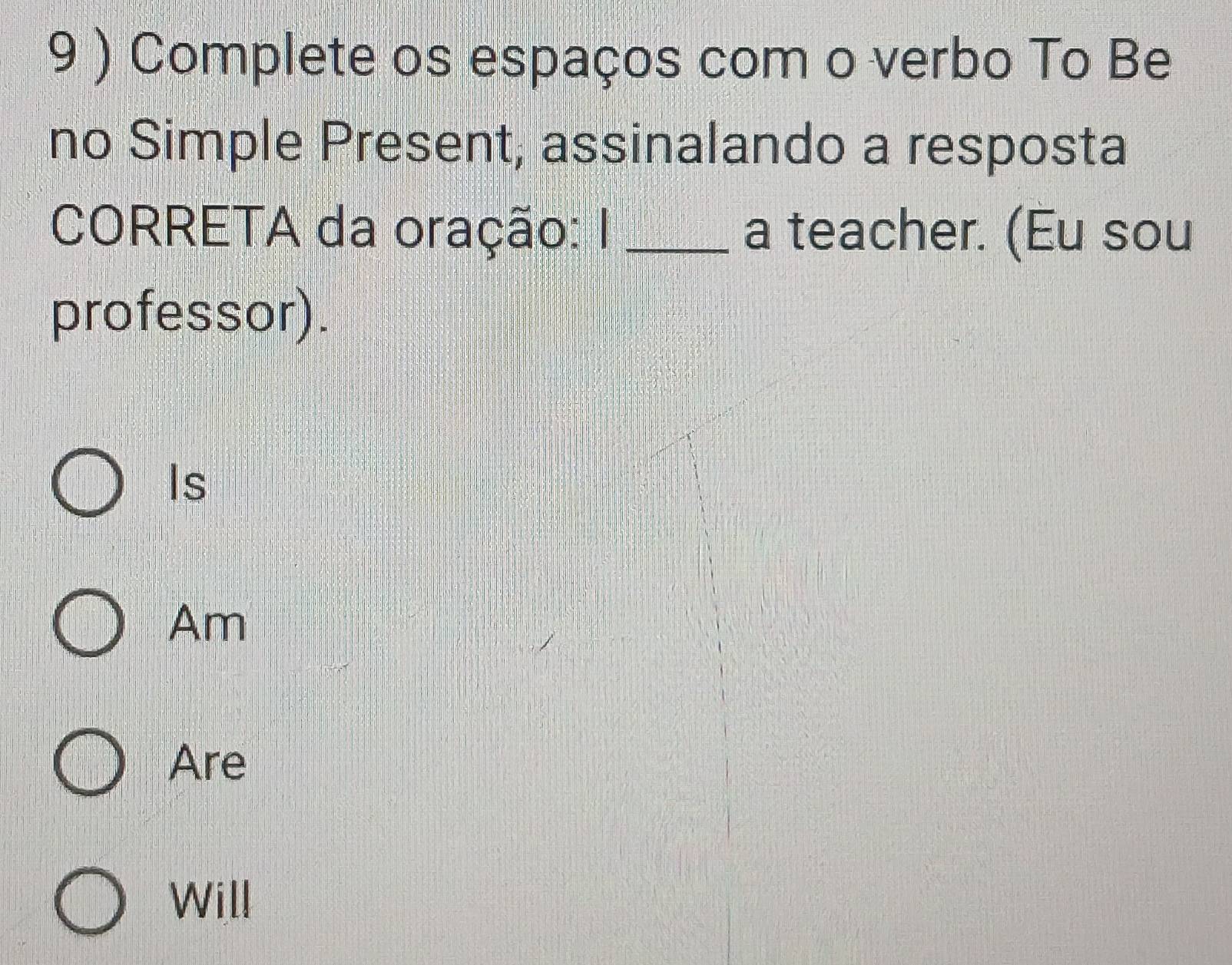 9 ) Complete os espaços com o verbo To Be
no Simple Present, assinalando a resposta
CORRETA da oração: I _a teacher. (Eu sou
professor).
Is
Am
Are
Will