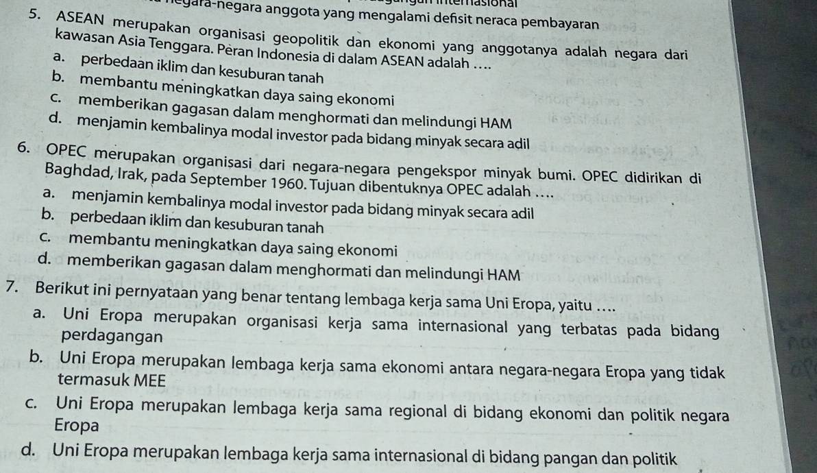 a te r asio n a l
legara-negara anggota yang mengalami defsit neraca pembayaran
5. ASEAN merupakan organisasi geopolitik dan ekonomi yang anggotanya adalah negara dari
kawasan Asia Tenggara. Peran Indonesia di dalam ASEAN adalah ....
a. perbedaan iklim dan kesuburan tanah
b. membantu meningkatkan daya saing ekonomi
c. memberikan gagasan dalam menghormati dan melindungi HAM
d. menjamin kembalinya modal investor pada bidang minyak secara adil
6. OPEC merupakan organisasi dari negara-negara pengekspor minyak bumi. OPEC didirikan di
Baghdad, Irak, pada September 1960. Tujuan dibentuknya OPEC adalah …
a. menjamin kembalinya modal investor pada bidang minyak secara adil
b. perbedaan iklim dan kesuburan tanah
c. membantu meningkatkan daya saing ekonomi
d. memberikan gagasan dalam menghormati dan melindungi HAM
7. Berikut ini pernyataan yang benar tentang lembaga kerja sama Uni Eropa, yaitu …
a. Uni Eropa merupakan organisasi kerja sama internasional yang terbatas pada bidang Ad
perdagangan
b. Uni Eropa merupakan lembaga kerja sama ekonomi antara negara-negara Eropa yang tidak
termasuk MEE
c. Uni Eropa merupakan lembaga kerja sama regional di bidang ekonomi dan politik negara
Eropa
d. Uni Eropa merupakan lembaga kerja sama internasional di bidang pangan dan politik